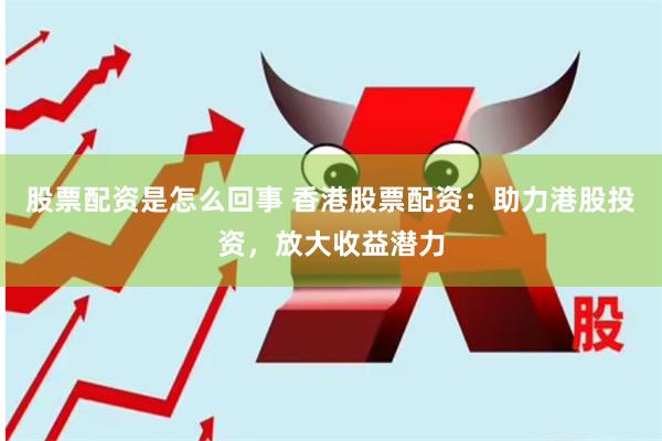 股票配资是怎么回事 香港股票配资：助力港股投资，放大收益潜力