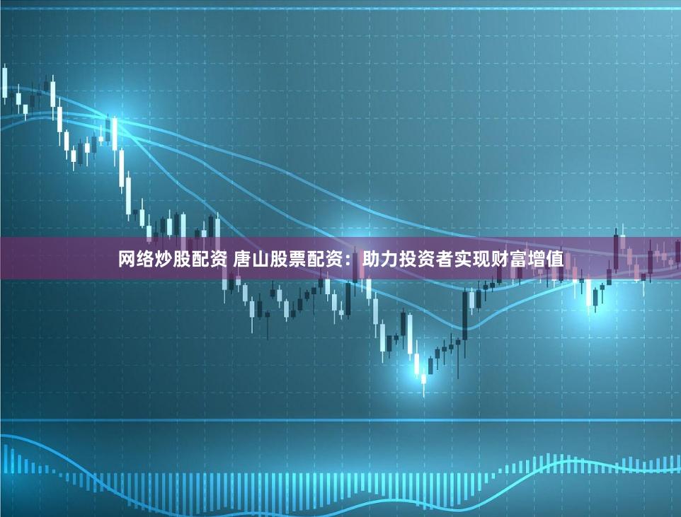 网络炒股配资 唐山股票配资：助力投资者实现财富增值