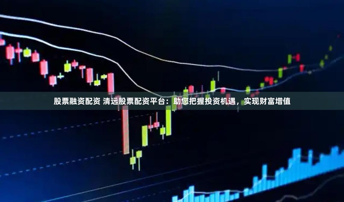 股票融资配资 清远股票配资平台：助您把握投资机遇，实现财富增值