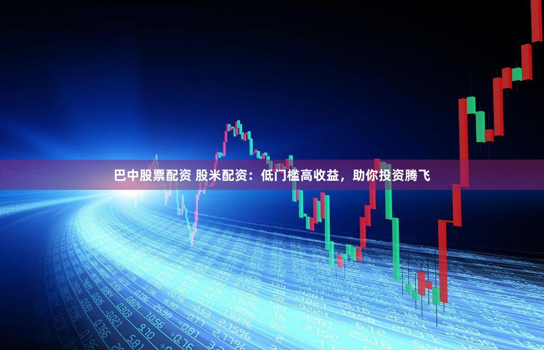 巴中股票配资 股米配资：低门槛高收益，助你投资腾飞
