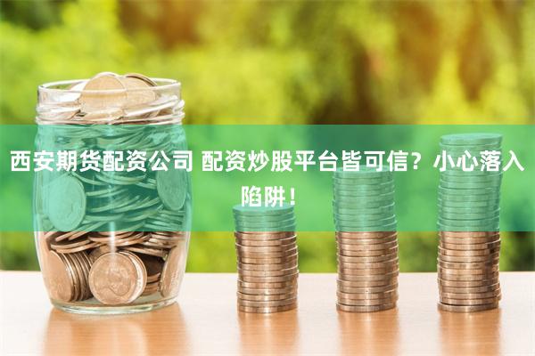 西安期货配资公司 配资炒股平台皆可信？小心落入陷阱！