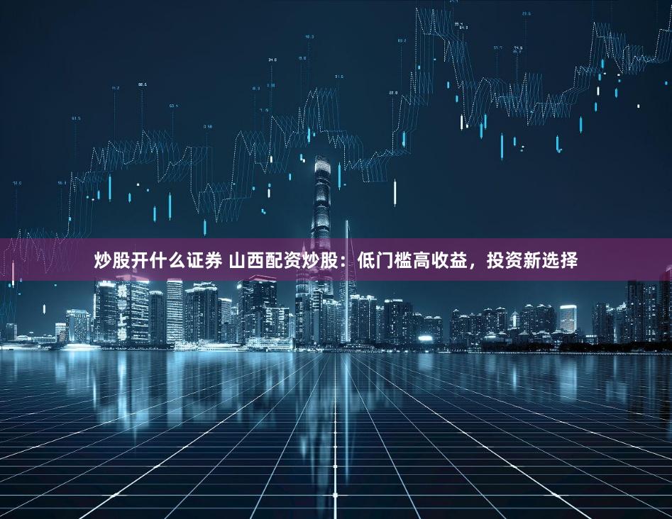 炒股开什么证券 山西配资炒股：低门槛高收益，投资新选择