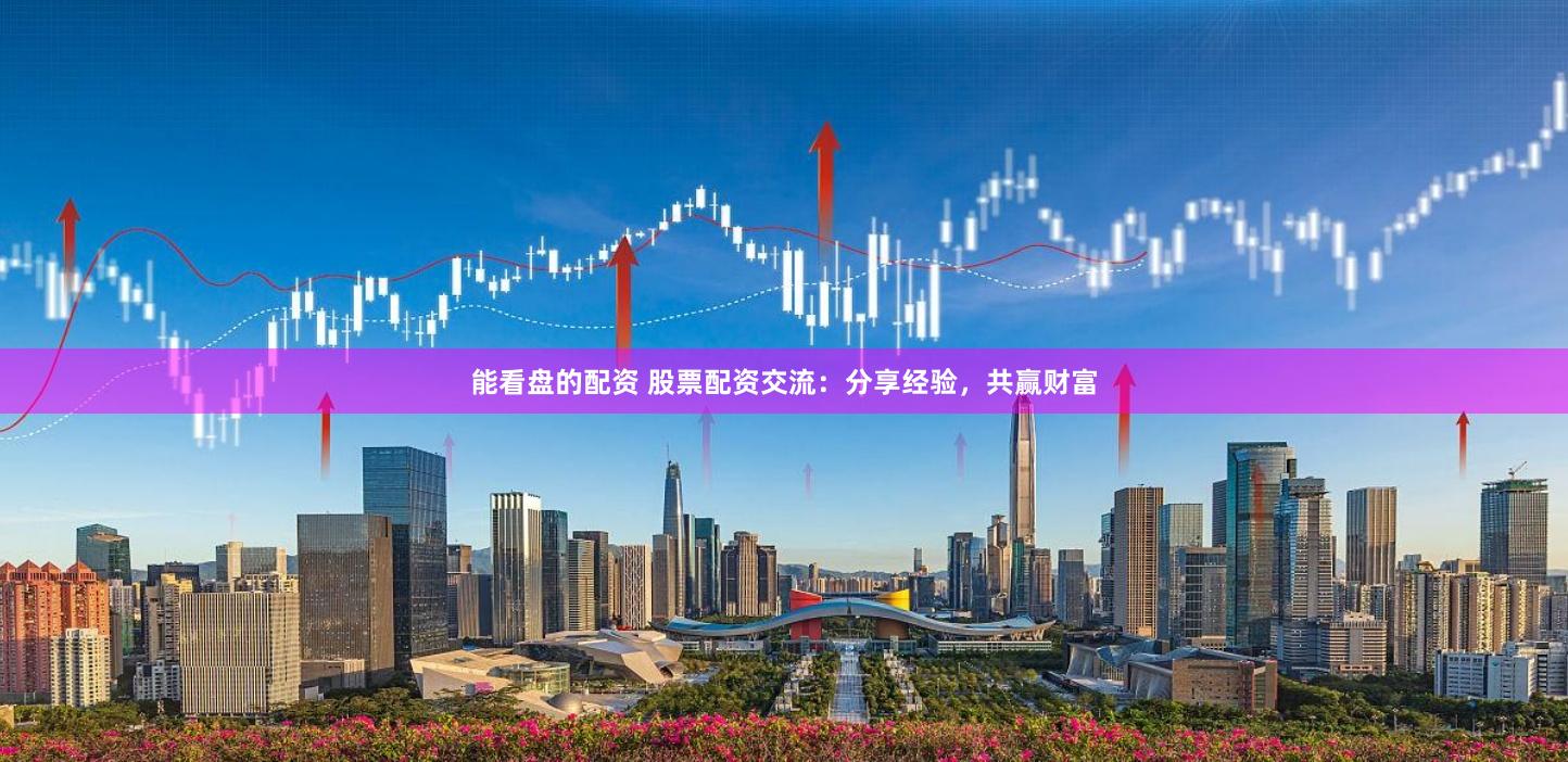 能看盘的配资 股票配资交流：分享经验，共赢财富