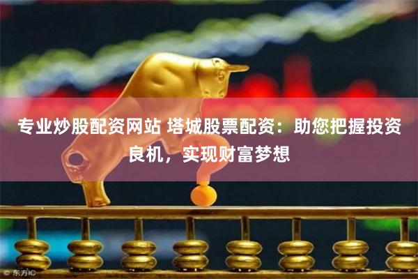 专业炒股配资网站 塔城股票配资：助您把握投资良机，实现财富梦想