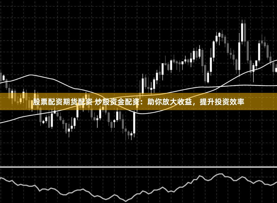 股票配资期货配资 炒股资金配资：助你放大收益，提升投资效率