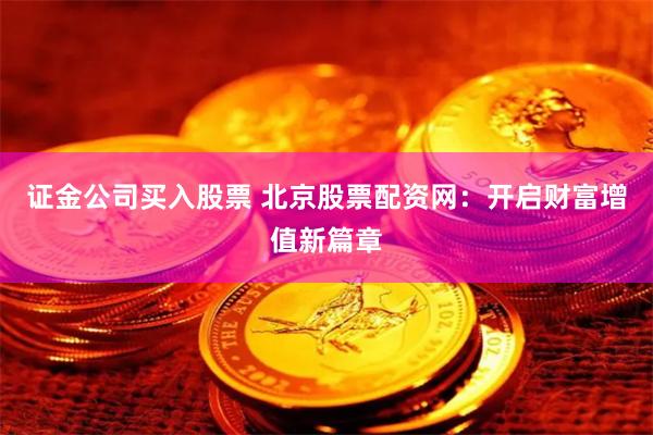 证金公司买入股票 北京股票配资网：开启财富增值新篇章